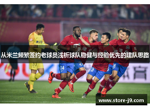 从米兰频繁签约老球员浅析球队稳健与经验优先的建队思路 从米兰频繁签约老球员浅析球队稳健与经验优先的建队思路