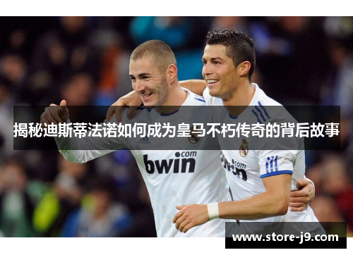 揭秘迪斯蒂法诺如何成为皇马不朽传奇的背后故事