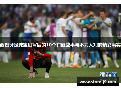 西班牙足球宝贝背后的10个有趣故事与不为人知的精彩事实 西班牙足球宝贝背后的10个有趣故事与不为人知的精彩事实