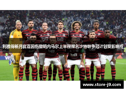 利雅得新月官宣因伤撤销内马尔上半程报名沙特联争冠计划受影响或