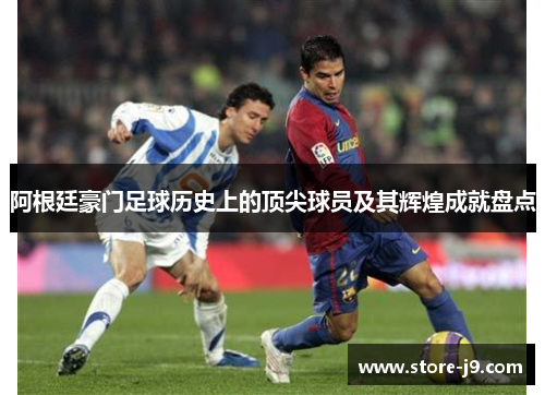 阿根廷豪门足球历史上的顶尖球员及其辉煌成就盘点