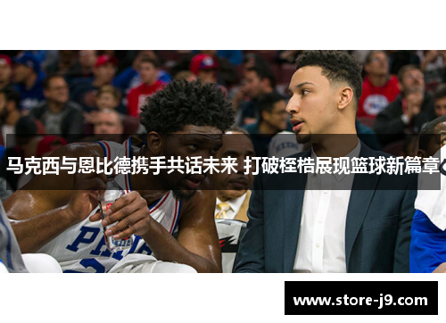 马克西与恩比德携手共话未来 打破桎梏展现篮球新篇章 马克西与恩比德携手共话未来 打破桎梏展现篮球新篇章