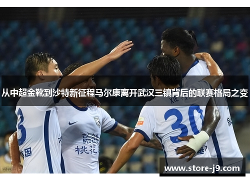 从中超金靴到沙特新征程马尔康离开武汉三镇背后的联赛格局之变